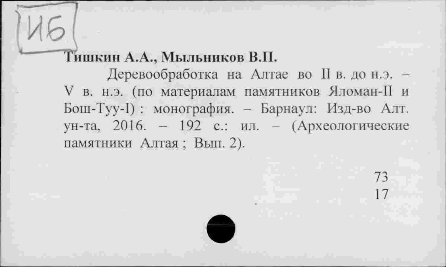 ﻿(И6
Тишкин А.А., Мыльников В.П.
Деревообработка на Алтае во II в. до н.э. -V в. н.э. (по материалам памятников Яломан-П и Бош-Туу-1) : монография. - Барнаул: Изд-во Алт. ун-та, 2016. - 192 с.: ил. - (Археологические памятники Алтая ; Вып. 2).
73
17